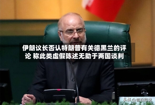 伊朗议长否认特朗普有关德黑兰的评论 称此类虚假陈述无助于两国谈判-第2张图片