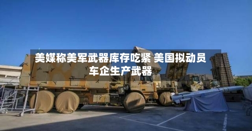 美媒称美军武器库存吃紧 美国拟动员车企生产武器