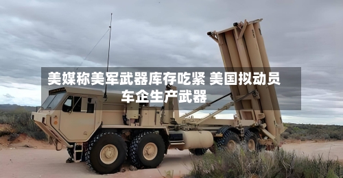 美媒称美军武器库存吃紧 美国拟动员车企生产武器-第2张图片