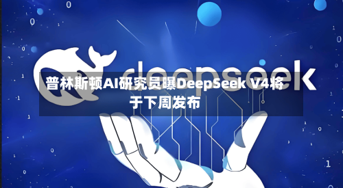 普林斯顿AI研究员曝DeepSeek V4将于下周发布