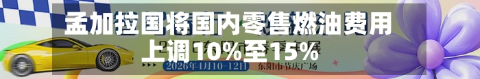 孟加拉国将国内零售燃油费用上调10%至15%