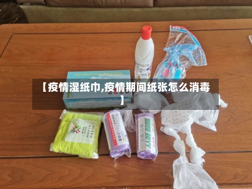 【疫情湿纸巾,疫情期间纸张怎么消毒】