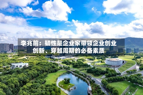 李兆前：韧性是企业家带领企业创业创新、穿越周期的必备素质