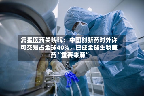 复星医药关晓晖：中国创新药对外许可交易占全球40%，已成全球生物医药“重要来源”