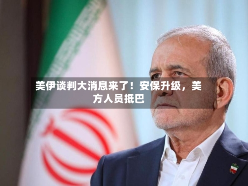 美伊谈判大消息来了！安保升级，美方人员抵巴-第2张图片