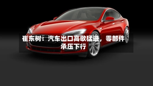 崔东树：汽车出口高歌猛进，零部件承压下行-第2张图片