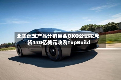 北美建筑产品分销巨头QXO公司拟斥资170亿美元收购TopBuild