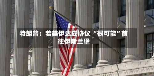 特朗普：若美伊达成协议 “很可能”前往伊斯兰堡-第2张图片