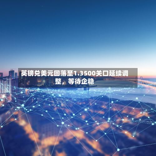 英镑兑美元回落至1.3500关口延续调整，等待企稳-第2张图片