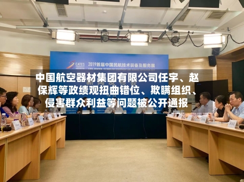 中国航空器材集团有限公司任宇、赵保辉等政绩观扭曲错位、欺瞒组织、侵害群众利益等问题被公开通报-第2张图片
