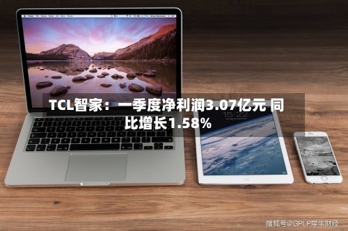 TCL智家：一季度净利润3.07亿元 同比增长1.58%