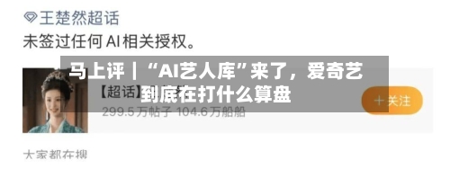 马上评｜“AI艺人库	”来了，爱奇艺到底在打什么算盘-第3张图片