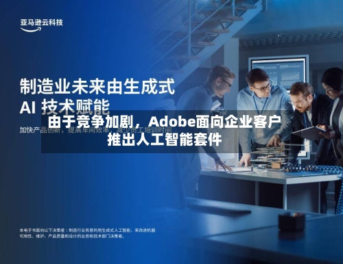 由于竞争加剧，Adobe面向企业客户推出人工智能套件-第2张图片