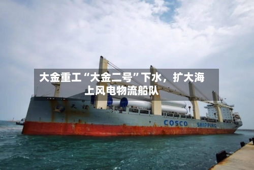 大金重工“大金二号”下水，扩大海上风电物流船队-第3张图片