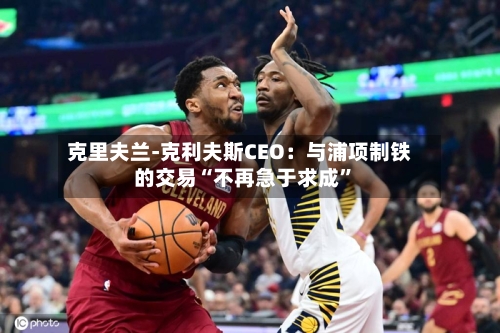 克里夫兰-克利夫斯CEO：与浦项制铁的交易“不再急于求成”