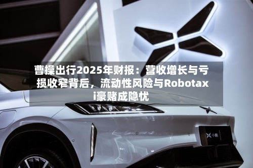 曹操出行2025年财报：营收增长与亏损收窄背后	，流动性风险与Robotaxi豪赌成隐忧-第2张图片