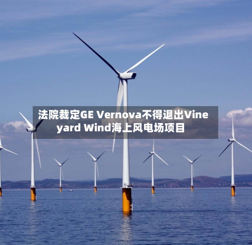 法院裁定GE Vernova不得退出Vineyard Wind海上风电场项目-第2张图片
