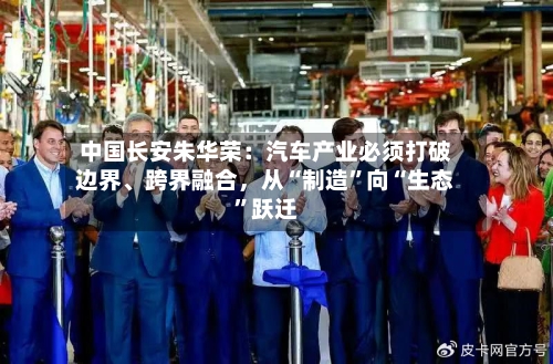 中国长安朱华荣：汽车产业必须打破边界	、跨界融合，从“制造”向“生态	”跃迁-第2张图片
