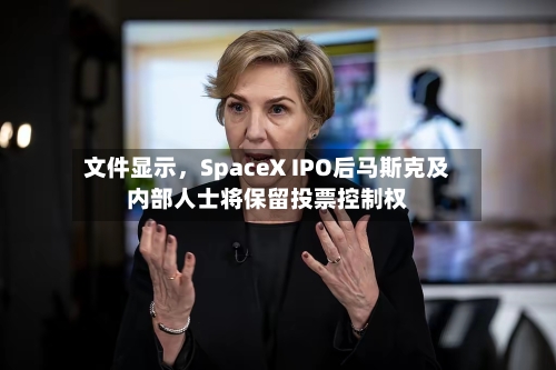 文件显示，SpaceX IPO后马斯克及内部人士将保留投票控制权