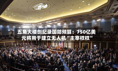 五角大楼创纪录国防预算：750亿美元将用于建立无人机“主宰权权”