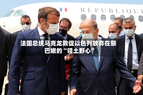 法国总统马克龙敦促以色列放弃在黎巴嫩的“领土野心	”-第2张图片