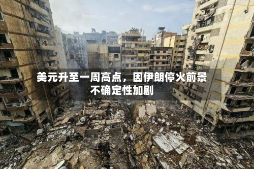 美元升至一周高点，因伊朗停火前景不确定性加剧-第3张图片