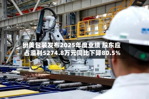 纷美包装发布2025年度业绩 股东应占溢利5274.8万元同比下降80.5%