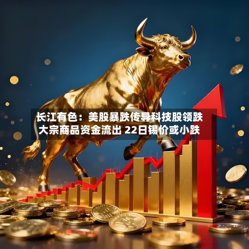 长江有色：美股暴跌传导科技股领跌大宗商品资金流出 22日锡价或小跌-第2张图片