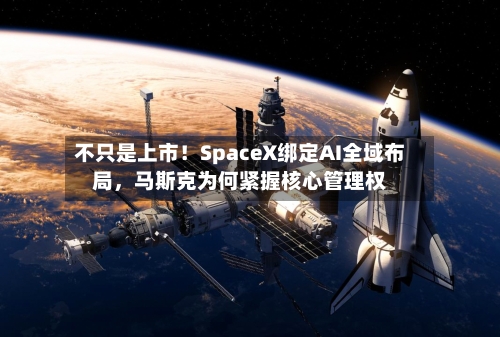 不只是上市！SpaceX绑定AI全域布局，马斯克为何紧握核心管理权