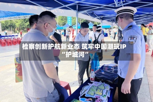 检察创新护航新业态 筑牢中国潮玩IP“护城河”