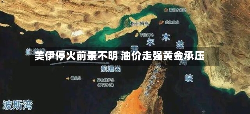 美伊停火前景不明 油价走强黄金承压