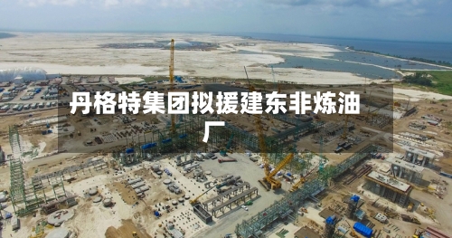 丹格特集团拟援建东非炼油厂-第2张图片