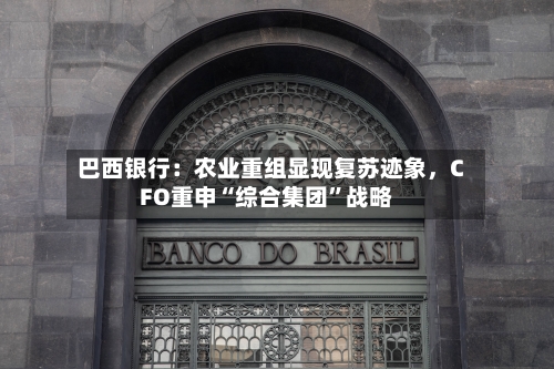 巴西银行：农业重组显现复苏迹象，CFO重申“综合集团”战略