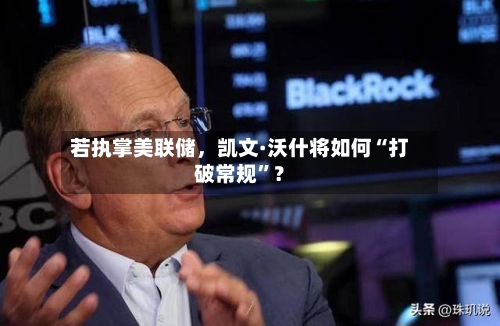 若执掌美联储	，凯文·沃什将如何“打破常规”？-第2张图片