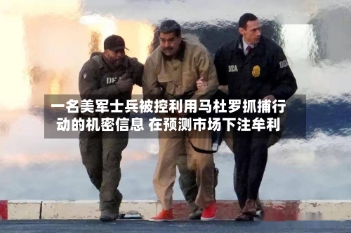 一名美军士兵被控利用马杜罗抓捕行动的机密信息 在预测市场下注牟利