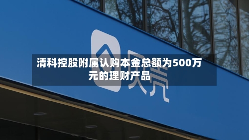 清科控股附属认购本金总额为500万元的理财产品-第2张图片
