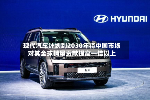 现代汽车计划到2030年将中国市场对其全球销量贡献提高一倍以上