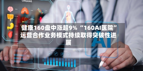 健康160盘中涨超9% “160AI医院	”运营合作业务模式持续取得突破性进展-第2张图片