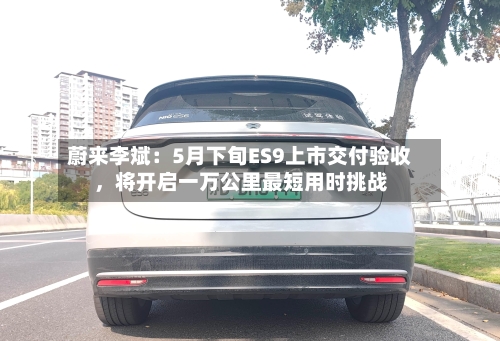 蔚来李斌：5月下旬ES9上市交付验收	，将开启一万公里最短用时挑战-第2张图片