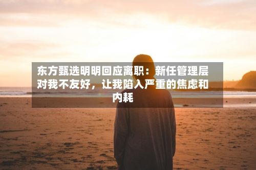 东方甄选明明回应离职：新任管理层对我不友好，让我陷入严重的焦虑和内耗-第3张图片