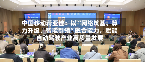 中国移动蒋亚佳：以“网络筑基	、算力升级、智能引领”融合能力，赋能自动驾驶产业高质量发展-第2张图片