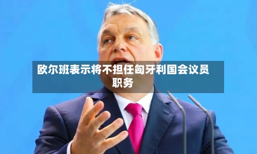欧尔班表示将不担任匈牙利国会议员职务-第2张图片