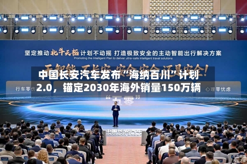 中国长安汽车发布“海纳百川”计划2.0，锚定2030年海外销量150万辆