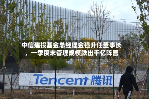 中信建投基金总经理金强升任董事长	，一季度末管理规模跌出千亿阵营-第3张图片