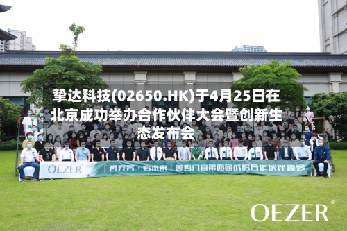 挚达科技(02650.HK)于4月25日在北京成功举办合作伙伴大会暨创新生态发布会-第2张图片
