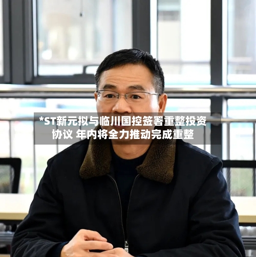 *ST新元拟与临川国控签署重整投资协议 年内将全力推动完成重整-第3张图片