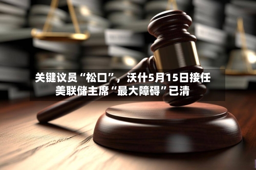 关键议员“松口”，沃什5月15日接任美联储主席“最大障碍	”已清-第2张图片