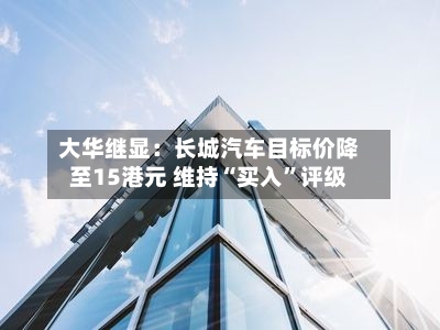 大华继显：长城汽车目标价降至15港元 维持“买入”评级