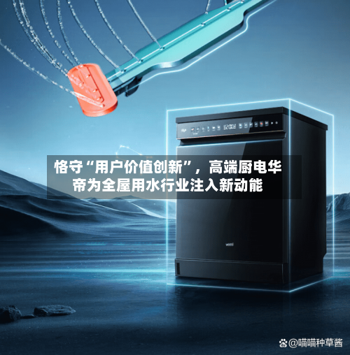 恪守“用户价值创新”，高端厨电华帝为全屋用水行业注入新动能