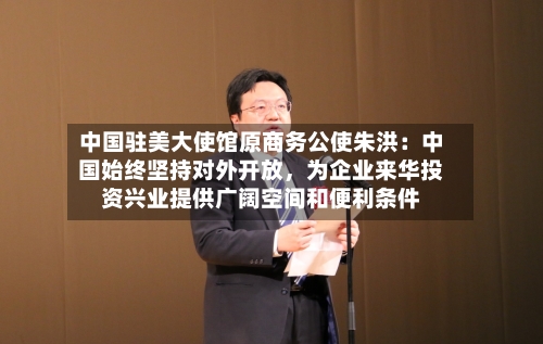 中国驻美大使馆原商务公使朱洪：中国始终坚持对外开放	，为企业来华投资兴业提供广阔空间和便利条件-第2张图片